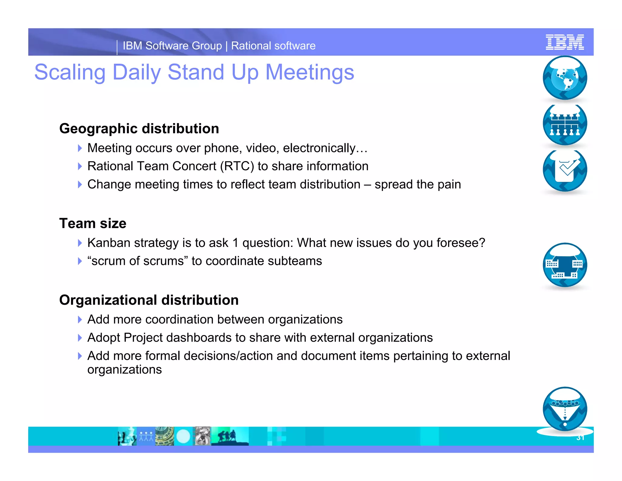 IBM Software Group | Rational software Scaling Daily Stand Up Meetings Geographic distribution Meeting occurs over phone, video, electronically… Rational Team Concert (RTC) to share information Change meeting times to reflect team distribution – spread the pain Team size Kanban strategy is to ask 1 question: What new issues do you foresee? “scrum of scrums” to coordinate subteams Organizational distribution Add more coordination between organizations Adopt Project dashboards to share with external organizations Add more formal decisions/action and document items pertaining to external organizations 31 