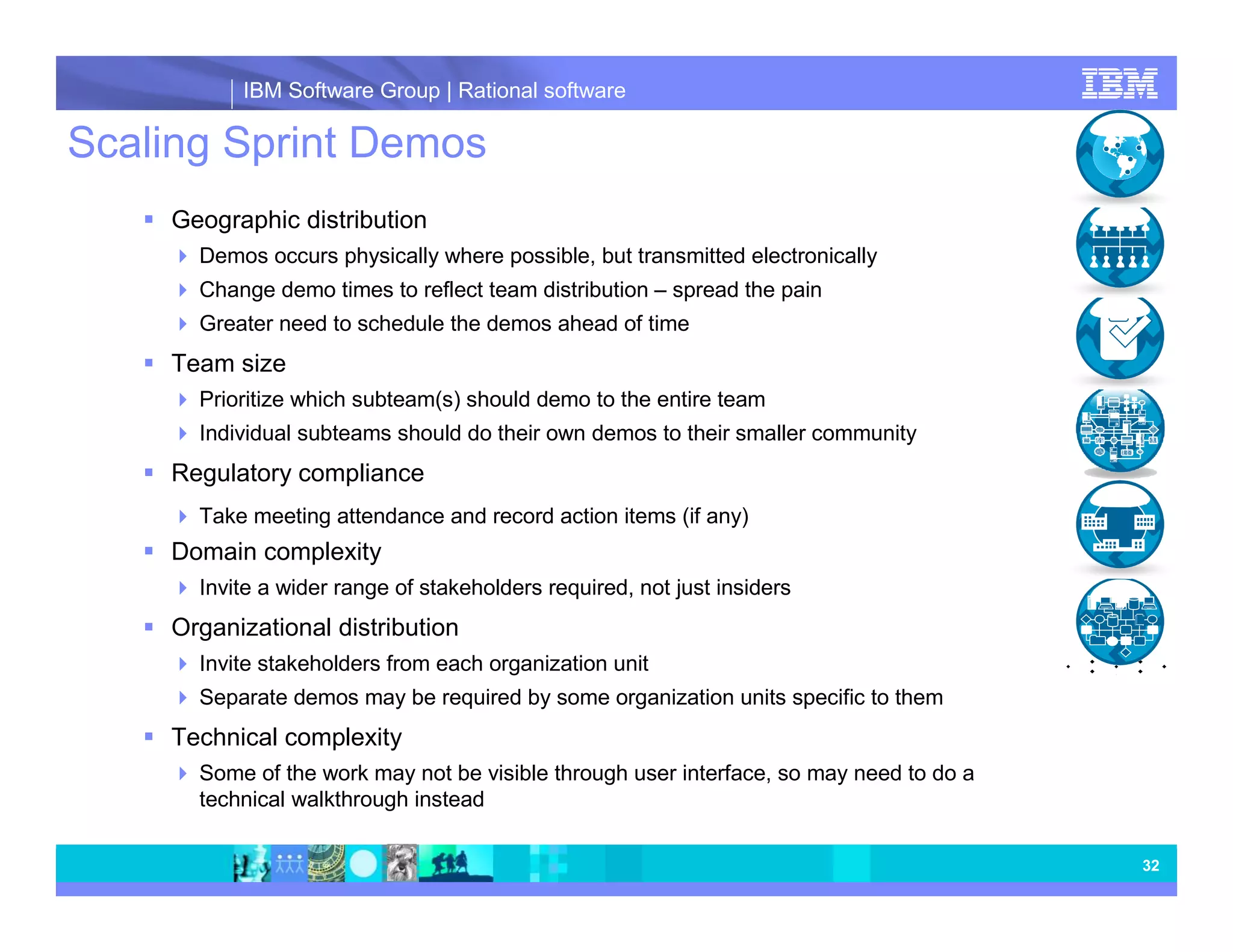 IBM Software Group | Rational software Scaling Sprint Demos Geographic distribution Demos occurs physically where possible, but transmitted electronically Change demo times to reflect team distribution – spread the pain Greater need to schedule the demos ahead of time Team size Prioritize which subteam(s) should demo to the entire team Individual subteams should do their own demos to their smaller community Regulatory compliance Take meeting attendance and record action items (if any) Domain complexity Invite a wider range of stakeholders required, not just insiders Organizational distribution Invite stakeholders from each organization unit Separate demos may be required by some organization units specific to them Technical complexity Some of the work may not be visible through user interface, so may need to do a technical walkthrough instead 32 