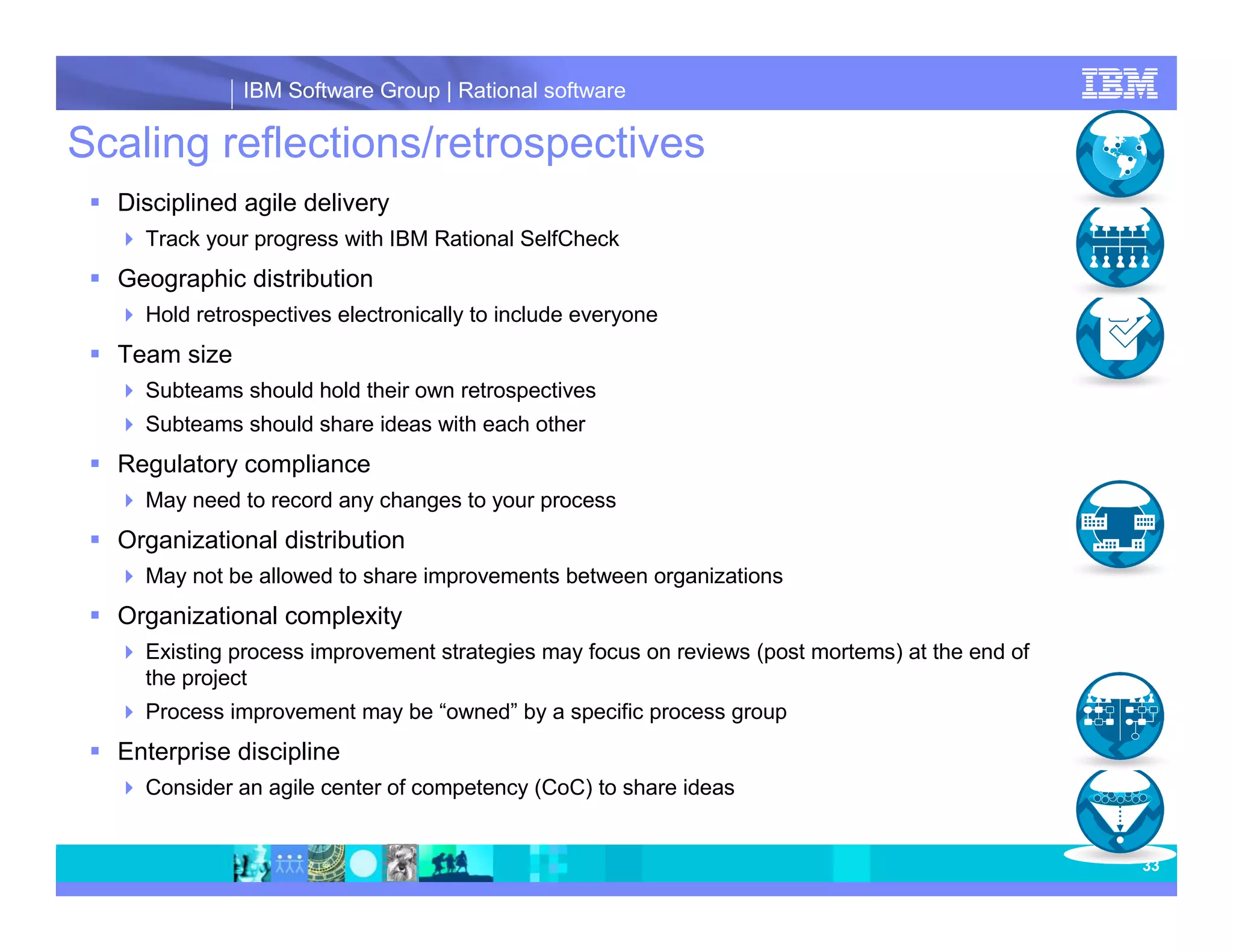 IBM Software Group | Rational software Scaling reflections/retrospectives Disciplined agile delivery Track your progress with IBM Rational SelfCheck Geographic distribution Hold retrospectives electronically to include everyone Team size Subteams should hold their own retrospectives Subteams should share ideas with each other Regulatory compliance May need to record any changes to your process Organizational distribution May not be allowed to share improvements between organizations Organizational complexity Existing process improvement strategies may focus on reviews (post mortems) at the end of the project Process improvement may be “owned” by a specific process group Enterprise discipline Consider an agile center of competency (CoC) to share ideas 33 