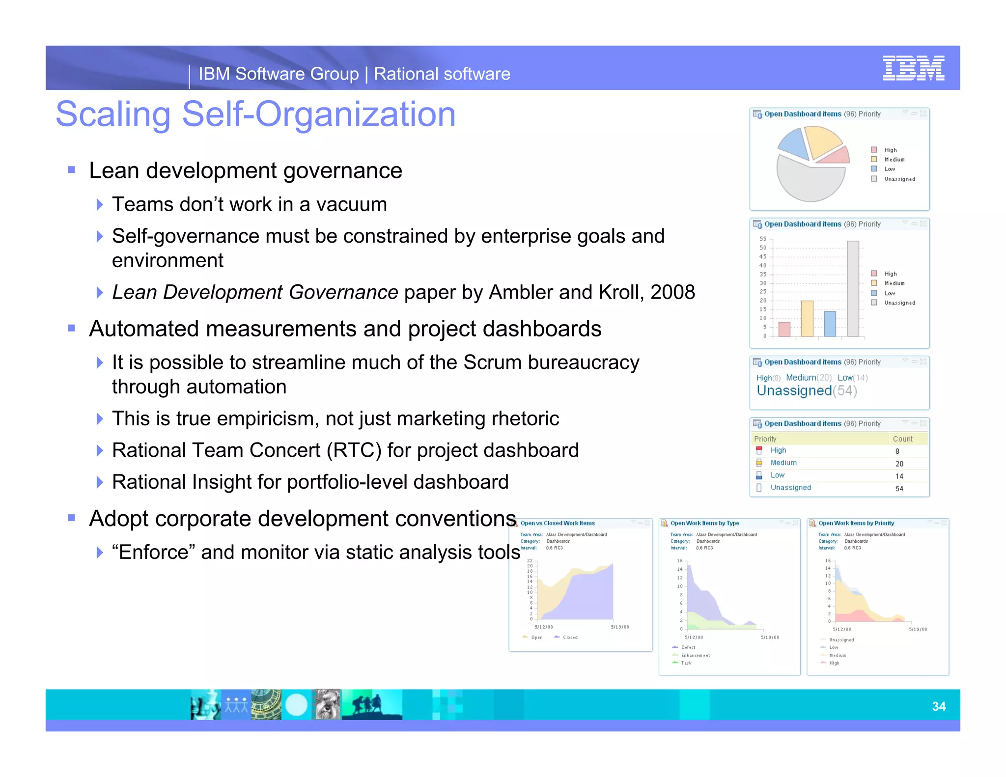 IBM Software Group | Rational software Scaling Self-Organization Lean development governance Teams don’t work in a vacuum Self-governance must be constrained by enterprise goals and environment Lean Development Governance paper by Ambler and Kroll, 2008 Automated measurements and project dashboards It is possible to streamline much of the Scrum bureaucracy through automation This is true empiricism, not just marketing rhetoric Rational Team Concert (RTC) for project dashboard Rational Insight for portfolio-level dashboard Adopt corporate development conventions “Enforce” and monitor via static analysis tools 34 
