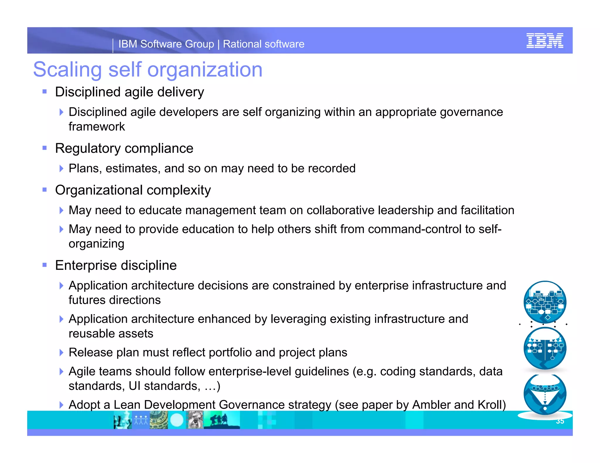 IBM Software Group | Rational software Scaling self organization Disciplined agile delivery Disciplined agile developers are self organizing within an appropriate governance framework Regulatory compliance Plans, estimates, and so on may need to be recorded Organizational complexity May need to educate management team on collaborative leadership and facilitation May need to provide education to help others shift from command-control to self- organizing Enterprise discipline Application architecture decisions are constrained by enterprise infrastructure and futures directions Application architecture enhanced by leveraging existing infrastructure and reusable assets Release plan must reflect portfolio and project plans Agile teams should follow enterprise-level guidelines (e.g. coding standards, data standards, UI standards, …) Adopt a Lean Development Governance strategy (see paper by Ambler and Kroll) 35 