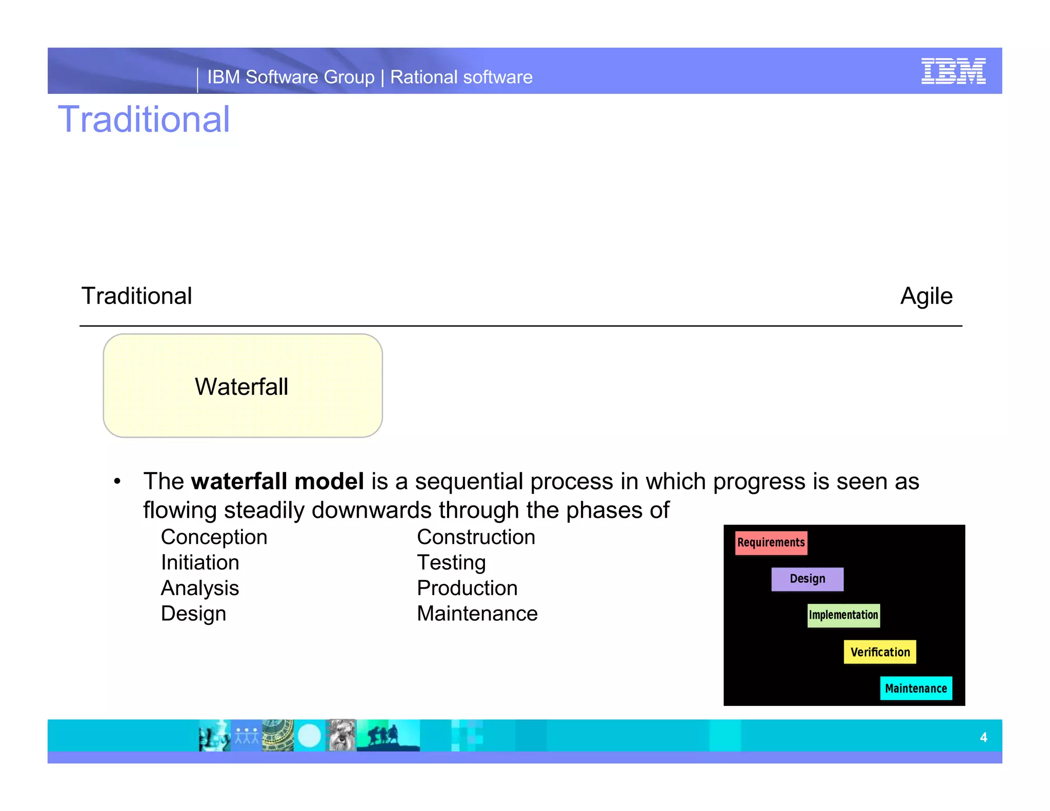IBM Software Group | Rational software Traditional Traditional Agile Waterfall • The waterfall model is a sequential process in which progress is seen as flowing steadily downwards through the phases of Conception Construction Initiation Testing Analysis Production Design Maintenance 4 