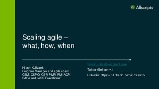 Scaling agile –
what, how, when
Nilesh Kulkarni,
Program Manager and agile coach
CSM, CSPO, CSP, PMP, PMI-ACP,
SAFe and LeSS Practitioner
Email - nileshrk@gmail.com
Twitter @nileshrk1
Linkedin: https://in.linkedin.com/in/nileshrk
 