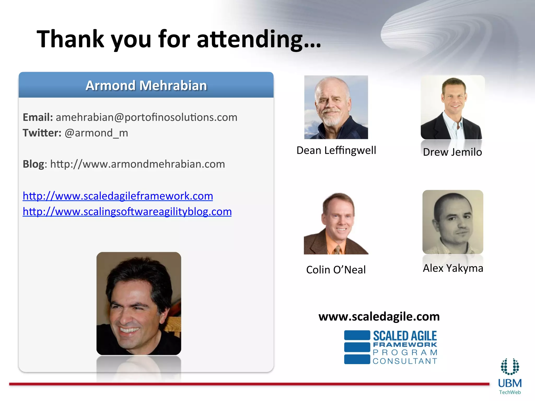 Thank	
  you	
  for	
  aeending…	
  

Email:	
  amehrabian@portoﬁnosoluIons.com	
  
Twieer:	
  @armond_m	
  
	
                                              Dean	
  Leﬃngwell	
     Drew	
  Jemilo	
  
Blog:	
  hnp://www.armondmehrabian.com	
  
	
  
hnp://www.scaledagileframework.com	
  
hnp://www.scalingsoBwareagilityblog.com	
  
	
  


                                                  Colin	
  O’Neal	
     Alex	
  Yakyma	
  



                                                     www.scaledagile.com	
  
 
