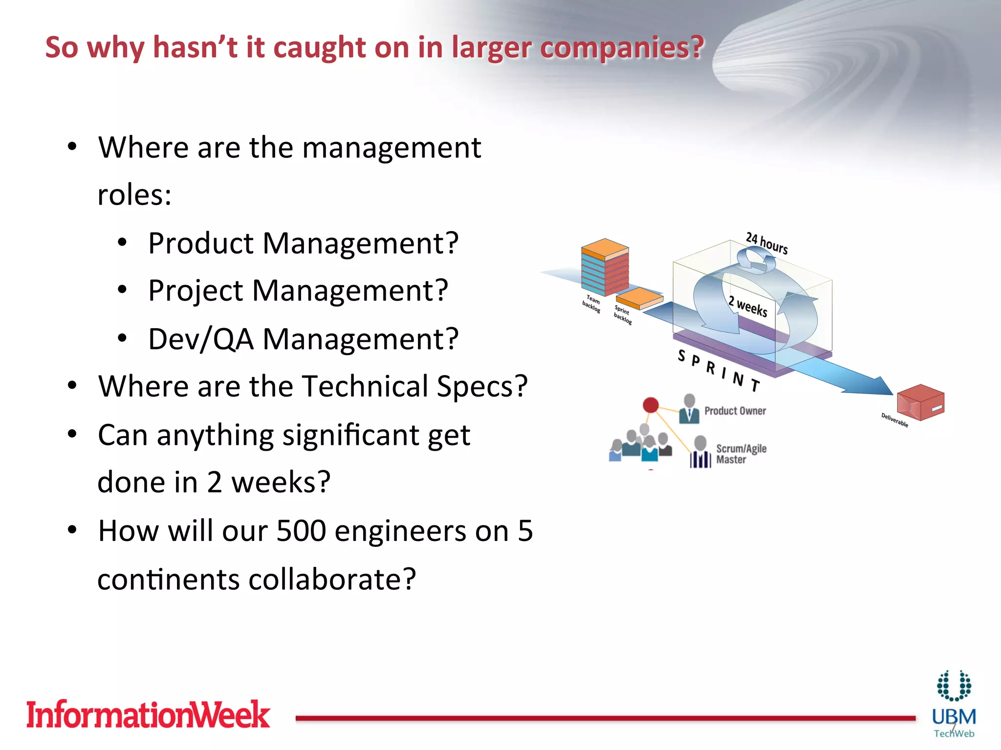 So	
  why	
  hasn’t	
  it	
  caught	
  on	
  in	
  larger	
  companies?	
  


  •  Where	
  are	
  the	
  management	
  
     roles:	
  	
  
      •  Product	
  Management?	
  
      •  Project	
  Management?	
  
      •  Dev/QA	
  Management?	
  
  •  Where	
  are	
  the	
  Technical	
  Specs?	
  
  •  Can	
  anything	
  signiﬁcant	
  get	
  
     done	
  in	
  2	
  weeks?	
  
  •  How	
  will	
  our	
  500	
  engineers	
  on	
  5	
  
     conInents	
  collaborate?	
  



                                                                              7	
  
 