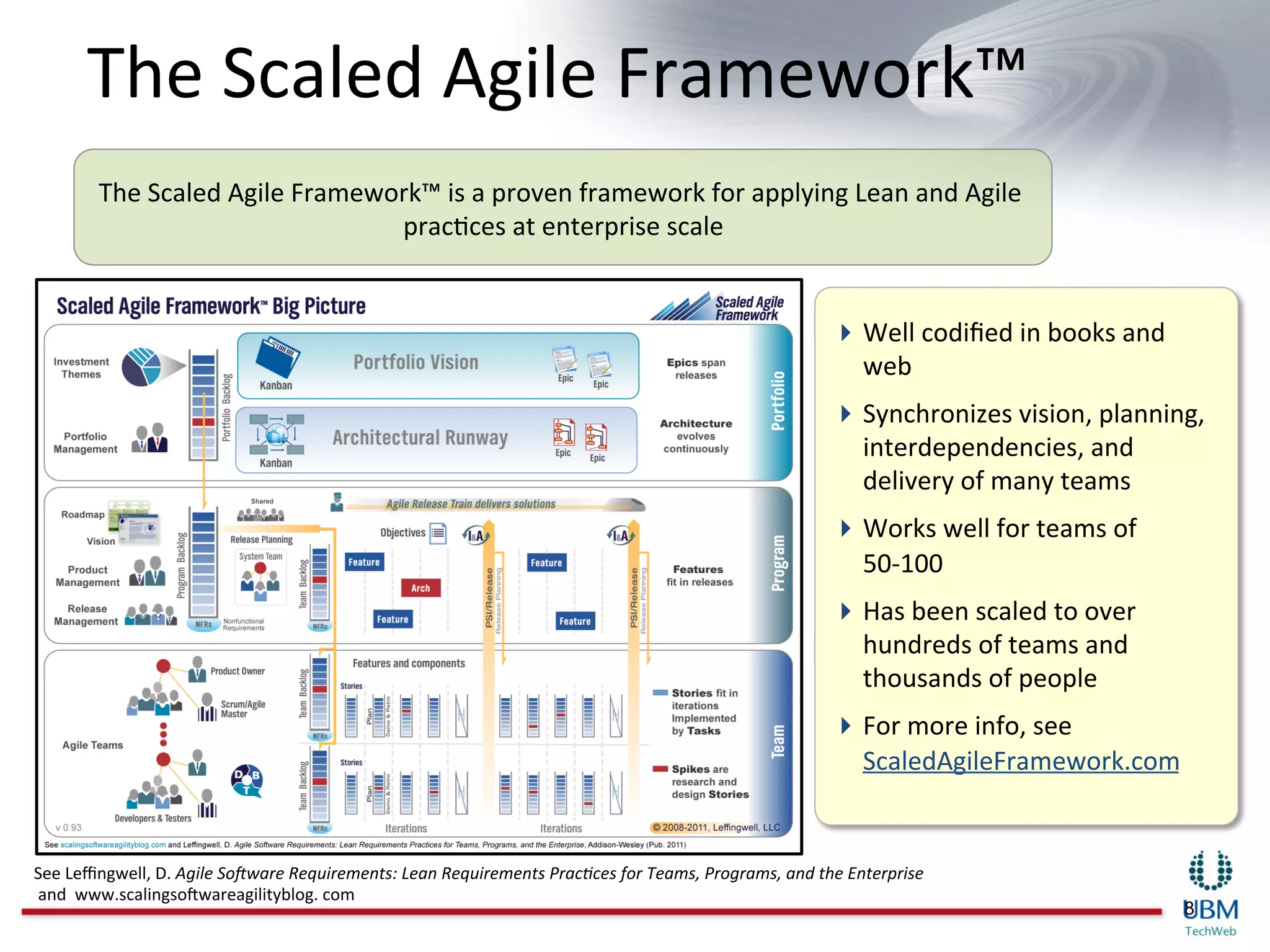 The	
  Scaled	
  Agile	
  Framework™	
  
           The	
  Scaled	
  Agile	
  Framework™	
  is	
  a	
  proven	
  framework	
  for	
  applying	
  Lean	
  and	
  Agile	
  
                                            pracIces	
  at	
  enterprise	
  scale     	
  


                                                                                                                                             Well	
  codiﬁed	
  in	
  books	
  and	
  
                                                                                                                                              web	
  
                                                                                                                                             Synchronizes	
  vision,	
  planning,	
  
                                                                                                                                              interdependencies,	
  and	
  
                                                                                                                                              delivery	
  of	
  many	
  teams	
  
                                                                                                                                             Works	
  well	
  for	
  teams	
  of	
  
                                                                                                                                              50-­‐100	
  
                                                                                                                                             Has	
  been	
  scaled	
  to	
  over	
  
                                                                                                                                              hundreds	
  of	
  teams	
  and	
  
                                                                                                                                              thousands	
  of	
  people	
  
                                                                                                                                             For	
  more	
  info,	
  see	
  
                                                                                                                                              ScaledAgileFramework.com	
  


See	
  Leﬃngwell,	
  D.	
  Agile	
  So)ware	
  Requirements:	
  Lean	
  Requirements	
  Prac8ces	
  for	
  Teams,	
  Programs,	
  and	
  the	
  Enterprise	
  
	
  and	
  	
  www.scalingsoBwareagilityblog.	
  com	
  
                                                                                                                                                                                          8
 