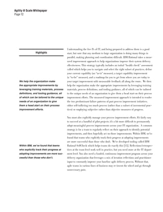 Agility @ Scale Whitepaper
Page 12




                                            Understanding the five Ps of IT, and being prepared to address them is a good
                  Highlights                start, but note that any medium to large organization is doing many things in
                                            parallel, making planning and coordination difficult. IBM Rational takes a meas-
                                            ured improvement approach to help organizations improve their system delivery
                                            effectiveness. This strategy typically includes an initial “health check” assessment
                                            called which helps you to navigate and select the right subset of practices, define
                                            your current capability (an “as-is” measure), a target capability improvement
                                            (a “to-be” measure), and a roadmap for you to get from where you are today to
   We help the organization make            your target improvement with measurable feedback all along the route. We then
   the appropriate improvements by          help the organization make the appropriate improvements by leveraging training
   leveraging training materials, process   materials, process definitions, and tooling guidance, all of which can be tailored
   definitions, and tooling guidance, all   to the unique needs of an organization to give them a head start on their process
   of which can be tailored to the unique   improvement efforts. The measured improvement approach is intended to resolve
   needs of an organization to give         the two predominant failure patterns of past process improvement initiatives,
   them a head start on their process       either self-inflicting too much process (rather than a subset of incremental prac-
   improvement efforts.                     tices) or employing subjective rather than objective measures of progress.


                                            You must also explicitly manage your process improvement efforts. It’s fairly easy
                                            to succeed at a handful of pilot projects; it’s a bit more difficult to permanently
                                            adopt meaningful process improvements across your IT organization. A common
                                            strategy is for a team to regularly reflect on their approach to identify potential
                                            improvements, and then hopefully act on those improvements. Within IBM, we’ve
                                            found that teams who explicitly track their progress at adopting improvements
                                            are more successful than those who don’t. We’ve developed tooling called IBM
   Within IBM, we’ve found that teams       Rational SelfCheck which helps teams do exactly this [15]. Reflections/retrospec-
   who explicitly track their progress at   tives at the team level work well in practice, but you need more at the IT depart-
   adopting improvements are more suc-      ment level. You also need a funded, continuous improvement program across your
   cessful than those who don’t.            delivery organization that leverages a mix of iteration reflections and practitioner
                                            input to constantly improve your baseline agile delivery process. Without that,
                                            agile teams in various lines of business may re-invent the wheel and go through
                                            unnecessary pain.
 