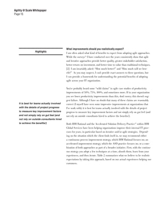 Agility @ Scale Whitepaper
Page 15




                                            What improvements should you realistically expect?
                 Highlights                 I am often asked what kind of benefits to expect from adopting agile approaches.
                                            While the surveys11 I have conducted over the years consistently show that agile
                                            and iterative approaches provide better quality, greater stakeholder satisfaction,
                                            better return on investment, and better time to value than traditional techniques,
                                            [2] I am invariably asked: “How much better?” and “How much will we ben-
                                            efit?” As you may suspect, I can’t provide exact answers to these questions, but
                                            I can provide a framework for understanding the potential benefits of adopting
                                            agile across your IT organization.


                                            You’ve probably heard some “wild claims” in agile case studies of productivity
                                            improvements of 50%, 75%, 100%, and sometimes more. If in your organization
                                            you see lower productivity improvements than this, don’t worry; this doesn’t sug-
                                            gest failure. Although I have no doubt that many of these claims are reasonably
   It is best for teams actually involved   correct (I myself have seen some impressive improvements at organizations that
   with the details of project progress     I’ve work with), it is best for teams actually involved with the details of project
   to measure key improvement factors       progress to measure key improvement factors and not simply rely on gut feel (and
   and not simply rely on gut feel (and     not rely on outside consultants hired to achieve the benefits!).
   not rely on outside consultants hired
   to achieve the benefits!)                Both IBM Rational and the Accelerated Solution Delivery Practice12 within IBM
                                            Global Services have been helping organizations improve their internal IT proc-
                                            esses for years, in particular based on iterative and/or agile strategies. Depend-
                                            ing on the situation which the client finds itself in, we may recommend either
                                            a continuous process improvement strategy, which IBM Rational focuses on; an
                                            accelerated improvement strategy, which the ASD practice focuses on; or a com-
                                            bination of both approaches as part of a broader initiative. First, with the continu-
                                            ous strategy you adopt a few techniques at a time, absorb them, learn from your
                                            experiences, and then iterate. Table 2 summarizes what we believe to be realistic
                                            expectations by taking this approach, based on our actual experiences helping our
                                            customers.
 