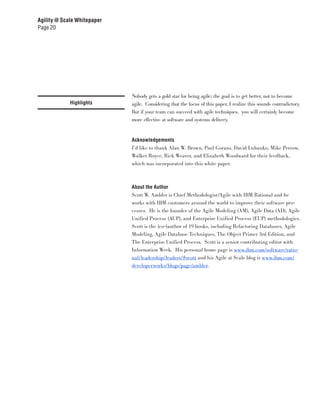 Agility @ Scale Whitepaper
Page 20




                             Nobody gets a gold star for being agile; the goal is to get better, not to become
             Highlights      agile. Considering that the focus of this paper, I realize this sounds contradictory.
                             But if your team can succeed with agile techniques, you will certainly become
                             more effective at software and systems delivery.


                             Acknowledgements
                             I’d like to thank Alan W. Brown, Paul Gorans, David Lubanko, Mike Perrow,
                             Walker Royce, Rick Weaver, and Elizabeth Woodward for their feedback,
                             which was incorporated into this white paper.



                             About the Author
                             Scott W. Ambler is Chief Methodologist/Agile with IBM Rational and he
                             works with IBM customers around the world to improve their software pro-
                             cesses. He is the founder of the Agile Modeling (AM), Agile Data (AD), Agile
                             Unified Process (AUP), and Enterprise Unified Process (EUP) methodologies.
                             Scott is the (co-)author of 19 books, including Refactoring Databases, Agile
                             Modeling, Agile Database Techniques, The Object Primer 3rd Edition, and
                             The Enterprise Unified Process. Scott is a senior contributing editor with
                             Information Week. His personal home page is www.ibm.com/software/ratio-
                             nal/leadership/leaders/#scott and his Agile at Scale blog is www.ibm.com/
                             developerworks/blogs/page/ambler.
 