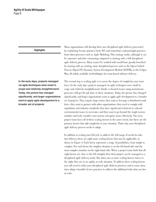 Agility @ Scale Whitepaper
Page 9




                                             Many organizations will develop their own disciplined agile delivery process(es)
                 Highlights                  by combining Scrum, practices from XP, and (sometimes unknowingly) practices
                                             from other processes such as Agile Modeling. This strategy works, although it can
                                             be expensive and time consuming compared to starting with a full disciplined
                                             agile delivery process. Many teams I’ve worked with would have greatly benefited
                                             by starting with an existing, more disciplined process such as the Open Unified
                                             Process (OpenUP), Dynamic System Development Method (DSDM), or the Eclipse
                                             Way, all widely available methodologies for team-based software delivery.

   In the early days, projects managed       The second step to scaling agile is to assess the degree of complexity your team
   via agile techniques were small in        faces. In the early days, projects managed via agile techniques were small in
   scope and relatively straightforward.     scope and relatively straightforward. Small, co-located teams using mainstream
   Today, the picture has changed            processes still get the job done in these situations. Today, the picture has changed
   significantly, and larger organizations   significantly, and larger organizations want to apply agile development to a broader
   want to apply agile development to a      set of projects. They require large teams; they want to leverage a distributed work
   broader set of projects.                  force; they want to partner with other organizations; they need to comply with
                                             regulations and industry standards; they have significant technical or cultural
                                             environmental issues to overcome; and they want to go beyond the single-system
                                             mindset and truly consider cross-system enterprise issues effectively. Not every
                                             project team faces all of these scaling factors to the same extent, but these are the
                                             primary factors that add complexity to your situation. That’s why your disciplined
                                             agile delivery process needs to adapt.


                                             In addition to scaling your lifecycle to address the full range of needs for solu-
                                             tion delivery, there are eight more scaling factors that may be applicable, as
                                             shown in Figure 4. Each factor represents a range of possibilities, from simple to
                                             complex. For each factor the simplest situation is on the left-hand side and the
                                             most complex situation on the right-hand side. When a project team finds that all
                                             eight factors are close to the left (simple), then their project can be managed in a
                                             disciplined agile delivery mode. But when one or more scaling factors moves to
                                             the right, they are in an agility at scale situation. To address these scaling factors
                                             you will need to tailor your disciplined agile delivery practices and in some situa-
                                             tions adopt a handful of new practices to address the additional risks that you face
                                             at scale.
 
