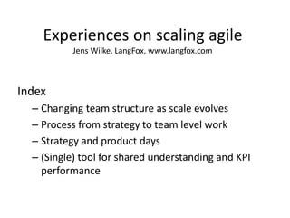 Experiences on scaling agile Jens Wilke, LangFox, www.langfox.com 
Index 
–Changing team structure as scale evolves 
–Process from strategy to team level work 
–Strategy and product days 
–(Single) tool for shared understanding and KPI performance 
Jens Wilke, LangFox, www.langfox.com  