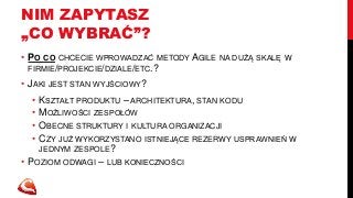 NIM ZAPYTASZ 
„CO WYBRAĆ”? 
• PO CO CHCECIE WPROWADZAĆ METODY AGILE NA DUŻĄ SKALĘ W 
FIRMIE/PROJEKCIE/DZIALE/ETC.? 
• JAKI JEST STAN WYJŚCIOWY? 
• KSZTAŁT PRODUKTU – ARCHITEKTURA, STAN KODU 
• MOŻLIWOŚCI ZESPOŁÓW 
• OBECNE STRUKTURY I KULTURA ORGANIZACJI 
• CZY JUŻ WYKORZYSTANO ISTNIEJĄCE REZERWY USPRAWNIEŃ W 
JEDNYM ZESPOLE? 
• POZIOM ODWAGI – LUB KONIECZNOŚCI 
 