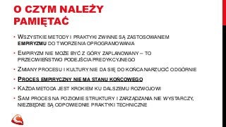 O CZYM NALEŻY 
PAMIĘTAĆ 
• WSZYSTKIE METODY I PRAKTYKI ZWINNE SĄ ZASTOSOWANIEM 
EMPIRYZMU DO TWORZENIA OPROGRAMOWANIA 
• EMPIRYZM NIE MOŻE BYĆ Z GÓRY ZAPLANOWANY – TO 
PRZECIWIEŃSTWO PODEJŚCIA PREDYKCYJNEGO 
• ZMIANY PROCESU I KULTURY NIE DA SIĘ DO KOŃCA NARZUCIĆ ODGÓRNIE 
• PROCES EMPIRYCZNY NIE MA STANU KOŃCOWEGO 
• KAŻDA METODA JEST KROKIEM KU DALSZEMU ROZWOJOWI 
• SAM PROCES NA POZIOMIE STRUKTURY I ZARZĄDZANIA NIE WYSTARCZY, 
NIEZBĘDNE SĄ ODPOWIEDNIE PRAKTYKI TECHNICZNE 
 