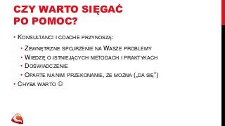 CZY WARTO SIĘGAĆ 
PO POMOC? 
• KONSULTANCI I COACHE PRZYNOSZĄ: 
• ZEWNĘTRZNE SPOJRZENIE NAWASZE PROBLEMY 
• WIEDZĘ O ISTNIEJĄCYCH METODACH I PRAKTYKACH 
• DOŚWIADCZENIE 
• OPARTE NA NIM PRZEKONANIE, ŻE MOŻNA („DA SIĘ”) 
• CHYBA WARTO  
 
