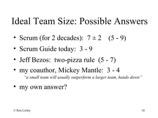 Ideal Team Size: Possible Answers
• Scrum (for 2 decades): 7 ± 2 (5 - 9)
• Scrum Guide today: 3 - 9
• Jeff Bezos: two-pizza rule (5 - 7)
• my coauthor, Mickey Mantle: 3 - 4
“a small team will usually outperform a larger team, hands down”
• my own answer?
© Ron Lichty 10
 