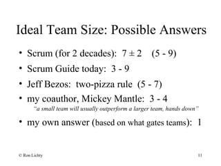 Ideal Team Size: Possible Answers
• Scrum (for 2 decades): 7 ± 2 (5 - 9)
• Scrum Guide today: 3 - 9
• Jeff Bezos: two-pizza rule (5 - 7)
• my coauthor, Mickey Mantle: 3 - 4
“a small team will usually outperform a larger team, hands down”
• my own answer (based on what gates teams): 1
© Ron Lichty 11
 