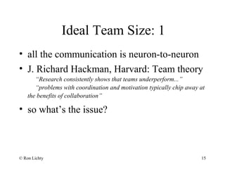 Ideal Team Size: 1
• all the communication is neuron-to-neuron
• J. Richard Hackman, Harvard: Team theory
“Research consistently shows that teams underperform...”
“problems with coordination and motivation typically chip away at
the benefits of collaboration”
• so what’s the issue?
© Ron Lichty 15
 