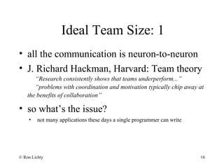 Ideal Team Size: 1
• all the communication is neuron-to-neuron
• J. Richard Hackman, Harvard: Team theory
“Research consistently shows that teams underperform...”
“problems with coordination and motivation typically chip away at
the benefits of collaboration”
• so what’s the issue?
• not many applications these days a single programmer can write
© Ron Lichty 16
 