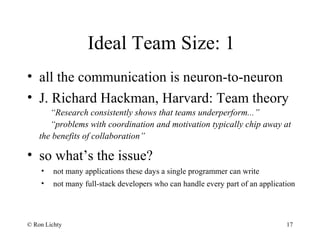 Ideal Team Size: 1
• all the communication is neuron-to-neuron
• J. Richard Hackman, Harvard: Team theory
“Research consistently shows that teams underperform...”
“problems with coordination and motivation typically chip away at
the benefits of collaboration”
• so what’s the issue?
• not many applications these days a single programmer can write
• not many full-stack developers who can handle every part of an application
© Ron Lichty 17
 