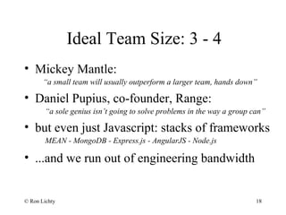 Ideal Team Size: 3 - 4
• Mickey Mantle:
“a small team will usually outperform a larger team, hands down”
• Daniel Pupius, co-founder, Range:
“a sole genius isn’t going to solve problems in the way a group can”
• but even just Javascript: stacks of frameworks
MEAN - MongoDB - Express.js - AngularJS - Node.js
• ...and we run out of engineering bandwidth
© Ron Lichty 18
 