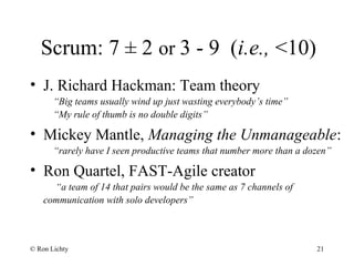Scrum: 7 ± 2 or 3 - 9 (i.e., <10)
• J. Richard Hackman: Team theory
“Big teams usually wind up just wasting everybody’s time”
“My rule of thumb is no double digits”
• Mickey Mantle, Managing the Unmanageable:
“rarely have I seen productive teams that number more than a dozen”
• Ron Quartel, FAST-Agile creator
“a team of 14 that pairs would be the same as 7 channels of
communication with solo developers”
© Ron Lichty 21
 