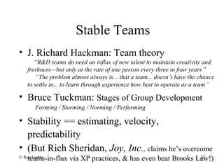Stable Teams
• J. Richard Hackman: Team theory
“R&D teams do need an influx of new talent to maintain creativity and
freshness—but only at the rate of one person every three to four years”
“The problem almost always is... that a team... doesn’t have the chance
to settle in... to learn through experience how best to operate as a team”
• Bruce Tuckman: Stages of Group Development
Forming / Storming / Norming / Performing
• Stability == estimating, velocity,
predictability
• (But Rich Sheridan, Joy, Inc., claims he’s overcome
teams-in-flux via XP practices, & has even beat Brooks Law!)© Ron Lichty 22
 