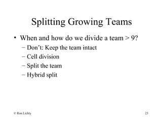 Splitting Growing Teams
• When and how do we divide a team > 9?
– Don’t: Keep the team intact
– Cell division
– Split the team
– Hybrid split
© Ron Lichty 23
 