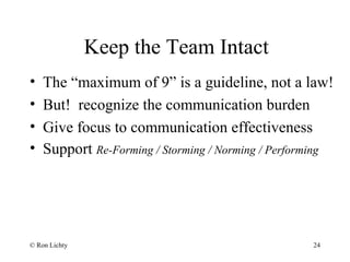 Keep the Team Intact
• The “maximum of 9” is a guideline, not a law!
• But! recognize the communication burden
• Give focus to communication effectiveness
• Support Re-Forming / Storming / Norming / Performing
© Ron Lichty 24
 