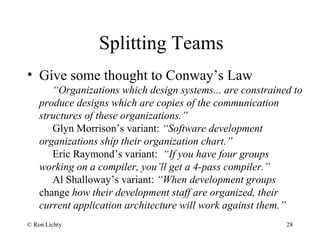 Splitting Teams
• Give some thought to Conway’s Law
“Organizations which design systems... are constrained to
produce designs which are copies of the communication
structures of these organizations.”
Glyn Morrison’s variant: “Software development
organizations ship their organization chart.”
Eric Raymond’s variant: “If you have four groups
working on a compiler, you’ll get a 4-pass compiler.”
Al Shalloway’s variant: “When development groups
change how their development staff are organized, their
current application architecture will work against them.”
© Ron Lichty 28
 