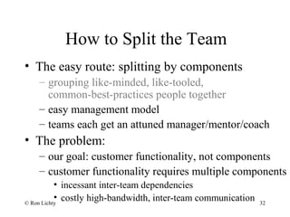 How to Split the Team
• The easy route: splitting by components
– grouping like-minded, like-tooled,
common-best-practices people together
– easy management model
– teams each get an attuned manager/mentor/coach
• The problem:
– our goal: customer functionality, not components
– customer functionality requires multiple components
• incessant inter-team dependencies
• costly high-bandwidth, inter-team communication© Ron Lichty 32
 