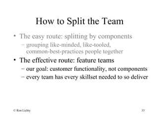 How to Split the Team
• The easy route: splitting by components
– grouping like-minded, like-tooled,
common-best-practices people together
• The effective route: feature teams
– our goal: customer functionality, not components
– every team has every skillset needed to so deliver
© Ron Lichty 33
 