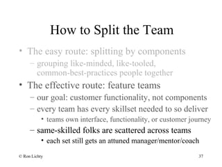 How to Split the Team
• The easy route: splitting by components
– grouping like-minded, like-tooled,
common-best-practices people together
• The effective route: feature teams
– our goal: customer functionality, not components
– every team has every skillset needed to so deliver
• teams own interface, functionality, or customer journey
– same-skilled folks are scattered across teams
• each set still gets an attuned manager/mentor/coach
© Ron Lichty 37
 