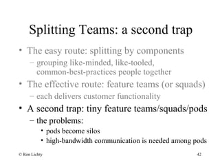 Splitting Teams: a second trap
• The easy route: splitting by components
– grouping like-minded, like-tooled,
common-best-practices people together
• The effective route: feature teams (or squads)
– each delivers customer functionality
• A second trap: tiny feature teams/squads/pods
– the problems:
• pods become silos
• high-bandwidth communication is needed among pods
© Ron Lichty 42
 