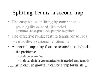 Splitting Teams: a second trap
• The easy route: splitting by components
– grouping like-minded, like-tooled,
common-best-practices people together
• The effective route: feature teams (or squads)
– each delivers customer functionality
• A second trap: tiny feature teams/squads/pods
– the problems:
• pods become silos
• high-bandwidth communication is needed among pods
– with enough growth, it can be a trap for us all© Ron Lichty 45
 