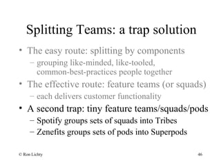 Splitting Teams: a trap solution
• The easy route: splitting by components
– grouping like-minded, like-tooled,
common-best-practices people together
• The effective route: feature teams (or squads)
– each delivers customer functionality
• A second trap: tiny feature teams/squads/pods
– Spotify groups sets of squads into Tribes
– Zenefits groups sets of pods into Superpods
© Ron Lichty 46
 
