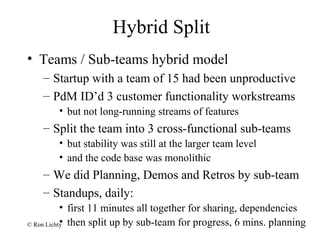 Hybrid Split
• Teams / Sub-teams hybrid model
– Startup with a team of 15 had been unproductive
– PdM ID’d 3 customer functionality workstreams
• but not long-running streams of features
– Split the team into 3 cross-functional sub-teams
• but stability was still at the larger team level
• and the code base was monolithic
– We did Planning, Demos and Retros by sub-team
– Standups, daily:
• first 11 minutes all together for sharing, dependencies
• then split up by sub-team for progress, 6 mins. planning© Ron Lichty
 