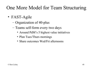 One More Model for Team Structuring
• FAST-Agile
– Organization of 40-plus
– Teams self-form every two days
• Around PdM’s 5 highest value initiatives
• Plan Tues/Thurs mornings
• Share outcomes Wed/Fri afternoons
© Ron Lichty 49
 