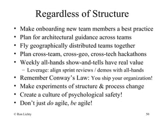 Regardless of Structure
• Make onboarding new team members a best practice
• Plan for architectural guidance across teams
• Fly geographically distributed teams together
• Plan cross-team, cross-geo, cross-tech hackathons
• Weekly all-hands show-and-tells have real value
– Leverage: align sprint reviews / demos with all-hands
• Remember Conway’s Law: You ship your organization!
• Make experiments of structure & process change
• Create a culture of psychological safety!
• Don’t just do agile, be agile!
© Ron Lichty 50
 