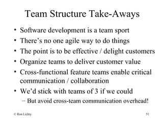 Team Structure Take-Aways
• Software development is a team sport
• There’s no one agile way to do things
• The point is to be effective / delight customers
• Organize teams to deliver customer value
• Cross-functional feature teams enable critical
communication / collaboration
• We’d stick with teams of 3 if we could
– But avoid cross-team communication overhead!
© Ron Lichty 51
 