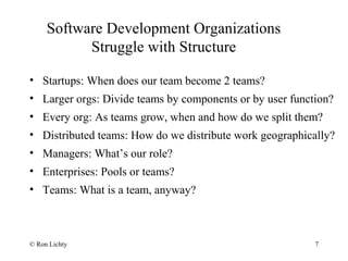 Software Development Organizations
Struggle with Structure
7
• Startups: When does our team become 2 teams?
• Larger orgs: Divide teams by components or by user function?
• Every org: As teams grow, when and how do we split them?
• Distributed teams: How do we distribute work geographically?
• Managers: What’s our role?
• Enterprises: Pools or teams?
• Teams: What is a team, anyway?
© Ron Lichty
 