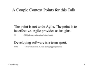 A Couple Context Points for this Talk
8
The point is not to do Agile. The point is to
be effective. Agile provides us insights.
￼ --Al Shalloway, agile author/trainer/coach
Developing software is a team sport.
￼￼ --observation from 30 years managing programmers
© Ron Lichty
 
