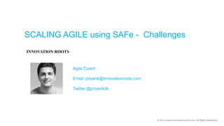© 2014 www.innovationroots.com; All Rights Reserved. 
SCALING AGILE using SAFe -Challenges 
INNOVATION ROOTS 
Agile Coach 
Email: priyank@innovationroots.com 
Twitter:@priyankdk  