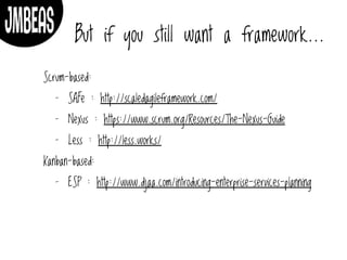 But if you still want a framework…
Scrum-based:
- SAFe : http://scaledagileframework.com/
- Nexus : https://www.scrum.org/Resources/The-Nexus-Guide
- Less : http://less.works/
Kanban-based:
- ESP : http://www.djaa.com/introducing-enterprise-services-planning
 