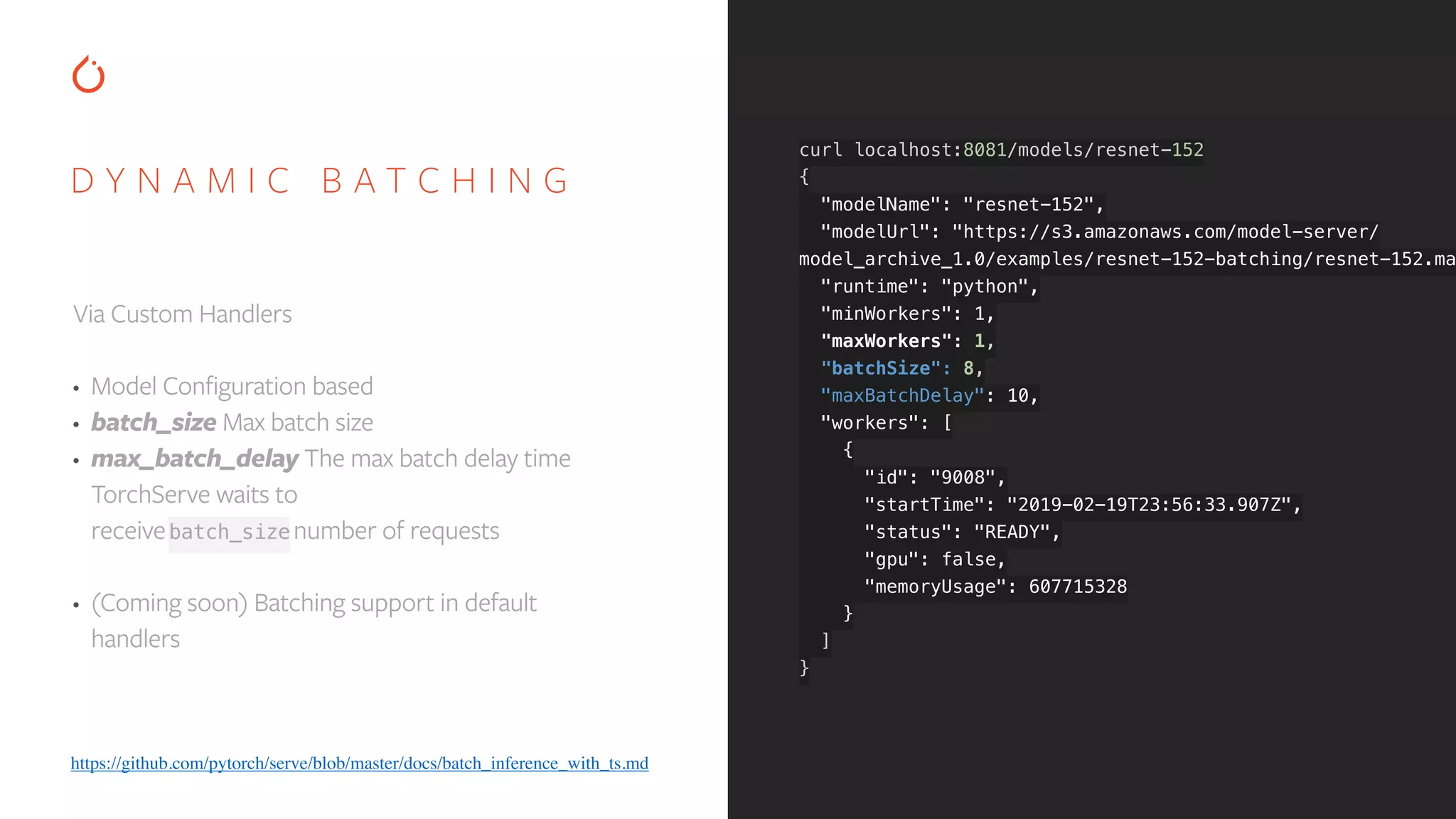 D Y N A M I C B A T C H I N G Via Custom Handlers • Model Configuration based • batch_size Max batch size • max_batch_delay The max batch delay time TorchServe waits to receive batch_size number of requests   • (Coming soon) Batching support in default handlers curl localhost:8081/models/resnet-152 { "modelName": "resnet-152", "modelUrl": "https://s3.amazonaws.com/model-server/ model_archive_1.0/examples/resnet-152-batching/resnet-152.ma "runtime": "python", "minWorkers": 1, "maxWorkers": 1, "batchSize": 8, "maxBatchDelay": 10, "workers": [ { "id": "9008", "startTime": "2019-02-19T23:56:33.907Z", "status": "READY", "gpu": false, "memoryUsage": 607715328 } ] } https://github.com/pytorch/serve/blob/master/docs/batch_inference_with_ts.md 