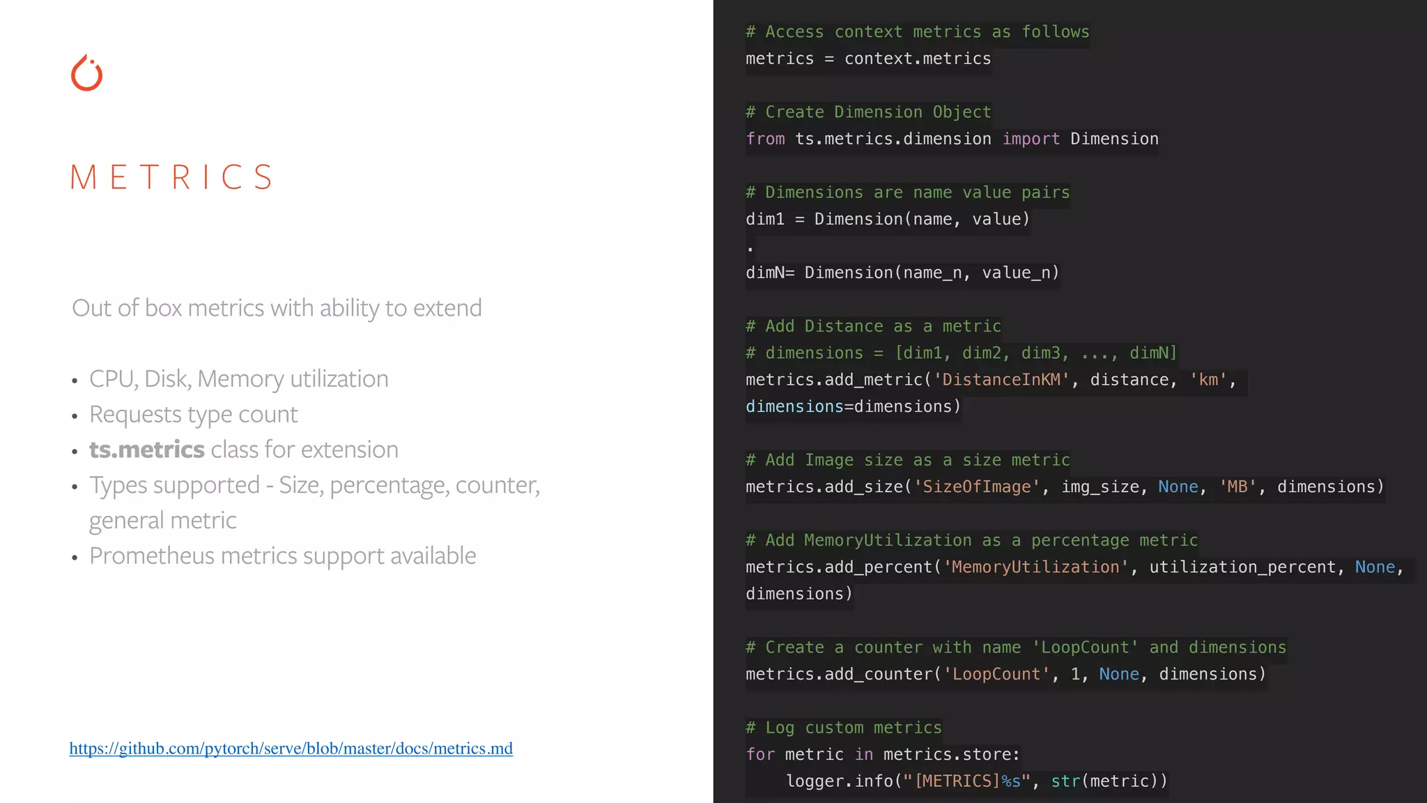 M E T R I C S Out of box metrics with ability to extend • CPU, Disk, Memory utilization • Requests type count • ts.metrics class for extension • Types supported - Size, percentage, counter, general metric • Prometheus metrics support available # Access context metrics as follows metrics = context.metrics # Create Dimension Object from ts.metrics.dimension import Dimension # Dimensions are name value pairs dim1 = Dimension(name, value) . dimN= Dimension(name_n, value_n) # Add Distance as a metric # dimensions = [dim1, dim2, dim3, ..., dimN] metrics.add_metric('DistanceInKM', distance, 'km', dimensions=dimensions) # Add Image size as a size metric metrics.add_size('SizeOfImage', img_size, None, 'MB', dimensions) # Add MemoryUtilization as a percentage metric metrics.add_percent('MemoryUtilization', utilization_percent, None, dimensions) # Create a counter with name 'LoopCount' and dimensions metrics.add_counter('LoopCount', 1, None, dimensions) # Log custom metrics for metric in metrics.store: logger.info("[METRICS]%s", str(metric)) https://github.com/pytorch/serve/blob/master/docs/metrics.md 