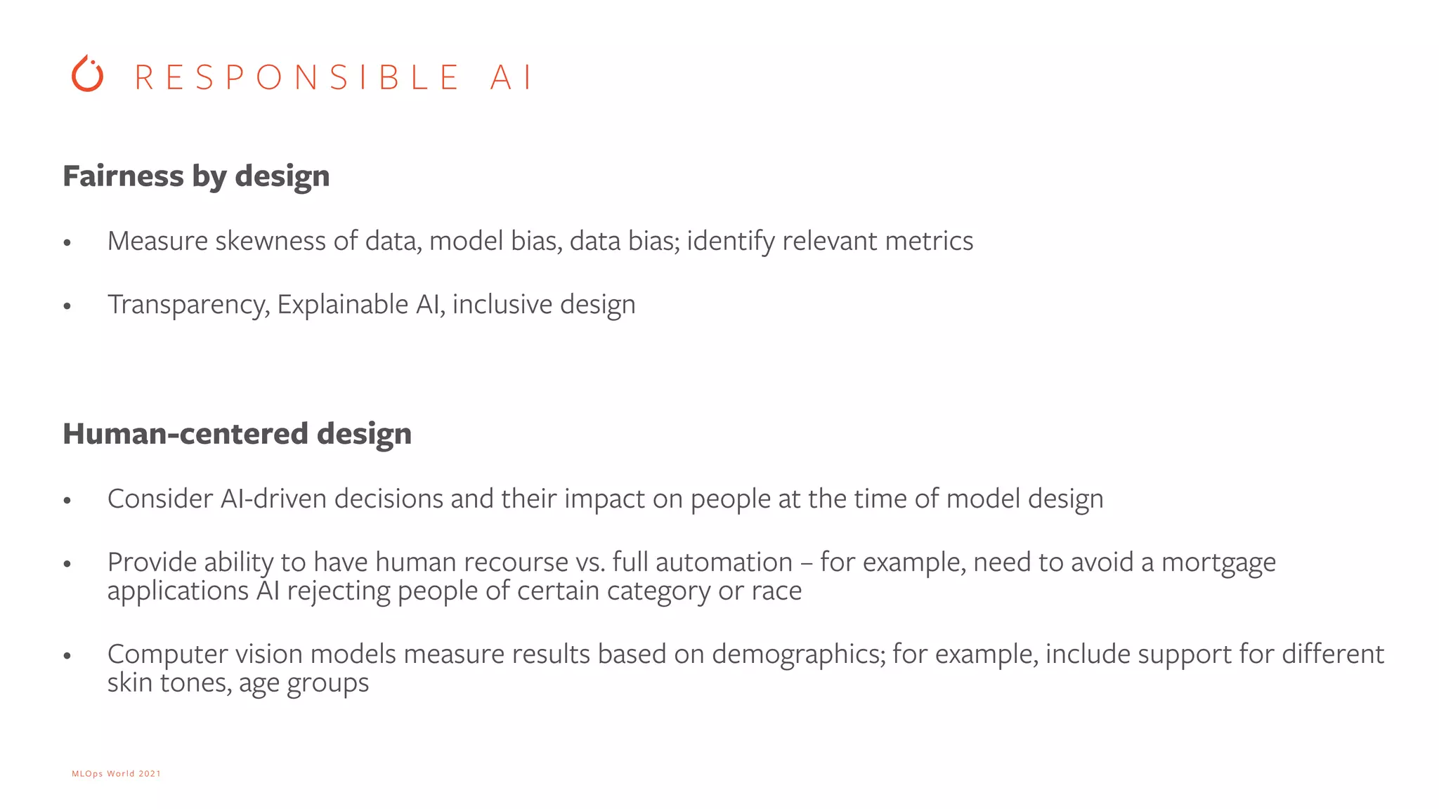 MLOps World 2021 Fairness by design • Measure skewness of data, model bias, data bias; identify relevant metrics • Transparency, Explainable AI, inclusive design Human-centered design • Consider AI-driven decisions and their impact on people at the time of model design • Provide ability to have human recourse vs. full automation – for example, need to avoid a mortgage applications AI rejecting people of certain category or race • Computer vision models measure results based on demographics; for example, include support for different skin tones, age groups R E S P O N S I B L E A I 