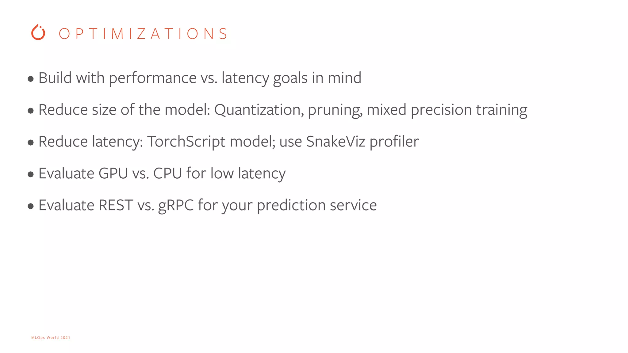 MLOps World 2021 • Build with performance vs. latency goals in mind • Reduce size of the model: Quantization, pruning, mixed precision training • Reduce latency: TorchScript model; use SnakeViz profiler • Evaluate GPU vs. CPU for low latency • Evaluate REST vs. gRPC for your prediction service O P T I M I Z A T I O N S 