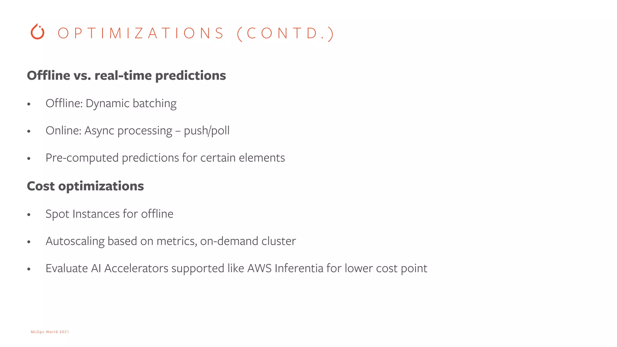 MLOps World 2021 Offline vs. real-time predictions • Offline: Dynamic batching • Online: Async processing – push/poll • Pre-computed predictions for certain elements Cost optimizations • Spot Instances for offline • Autoscaling based on metrics, on-demand cluster • Evaluate AI Accelerators supported like AWS Inferentia for lower cost point O P T I M I Z A T I O N S ( C O N T D . ) 