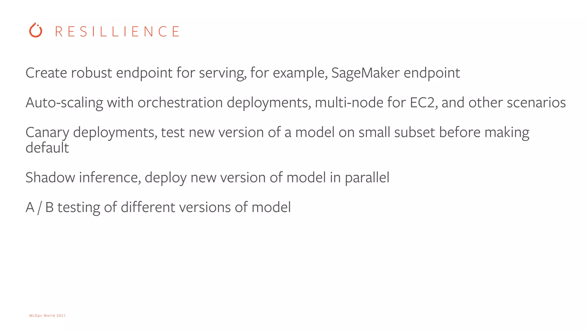 MLOps World 2021 Create robust endpoint for serving, for example, SageMaker endpoint Auto-scaling with orchestration deployments, multi-node for EC2, and other scenarios Canary deployments, test new version of a model on small subset before making default Shadow inference, deploy new version of model in parallel A / B testing of different versions of model R E S I L L I E N C E 