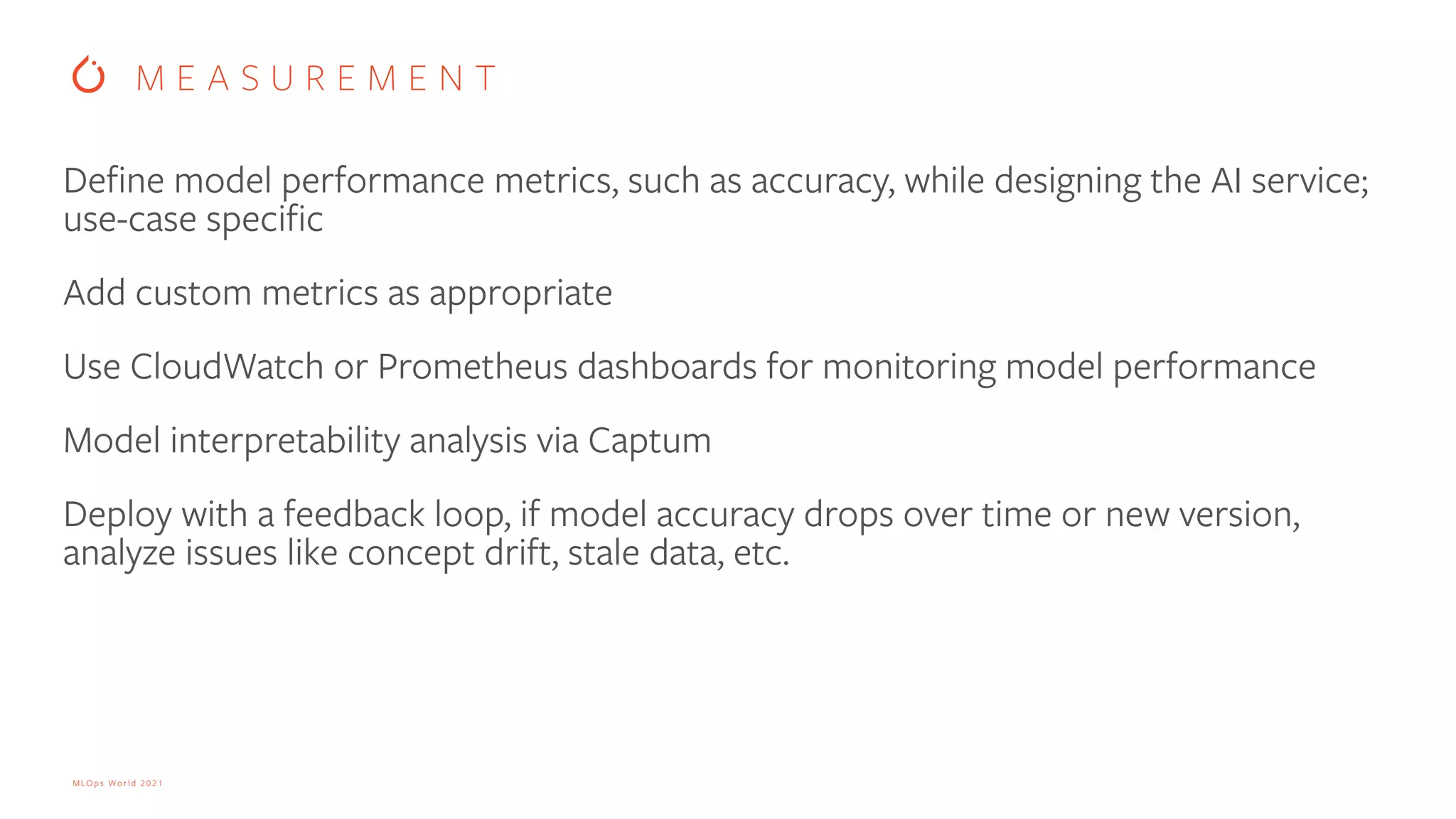 MLOps World 2021 Define model performance metrics, such as accuracy, while designing the AI service; use-case specific Add custom metrics as appropriate Use CloudWatch or Prometheus dashboards for monitoring model performance Model interpretability analysis via Captum Deploy with a feedback loop, if model accuracy drops over time or new version, analyze issues like concept drift, stale data, etc. M E A S U R E M E N T 